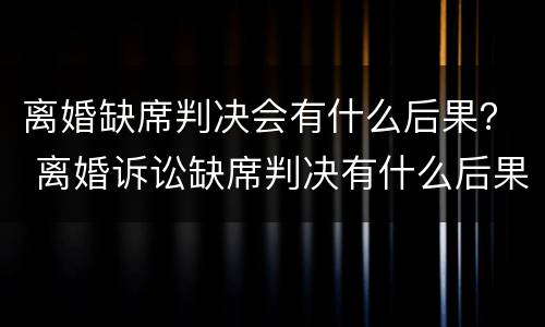 离婚缺席判决会有什么后果？ 离婚诉讼缺席判决有什么后果