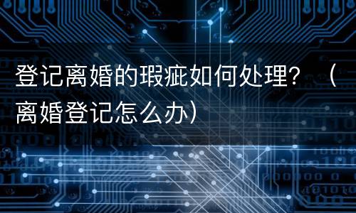 登记离婚的瑕疵如何处理？（离婚登记怎么办）