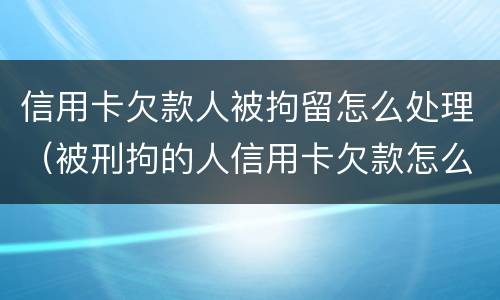 信用卡欠款人被拘留怎么处理（被刑拘的人信用卡欠款怎么办）