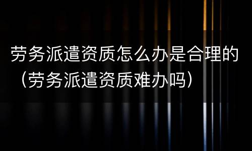 劳务派遣资质怎么办是合理的（劳务派遣资质难办吗）