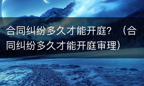 合同纠纷多久才能开庭？（合同纠纷多久才能开庭审理）