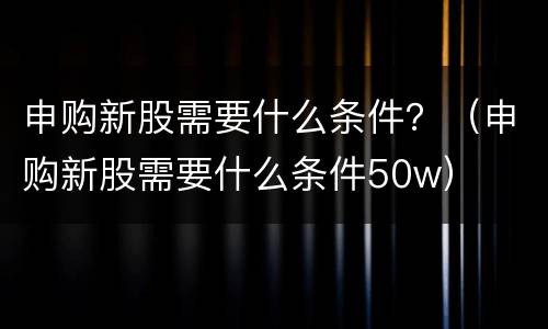 申购新股需要什么条件？（申购新股需要什么条件50w）
