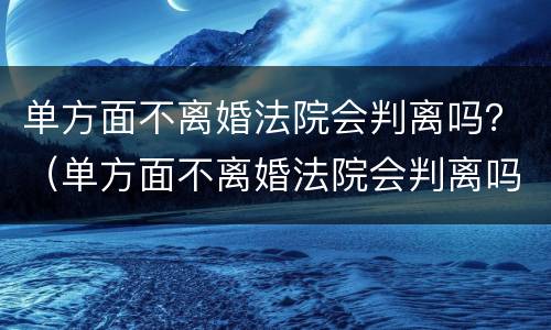 单方面不离婚法院会判离吗？（单方面不离婚法院会判离吗女方）