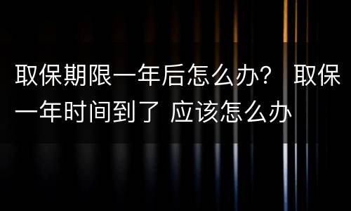取保期限一年后怎么办？ 取保一年时间到了 应该怎么办