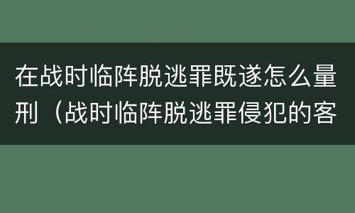 在战时临阵脱逃罪既遂怎么量刑（战时临阵脱逃罪侵犯的客体是）