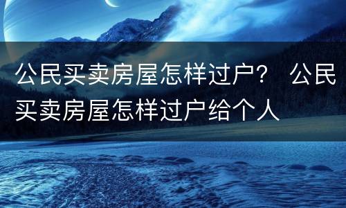 公民买卖房屋怎样过户？ 公民买卖房屋怎样过户给个人