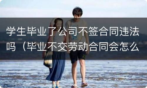 学生毕业了公司不签合同违法吗（毕业不交劳动合同会怎么样）