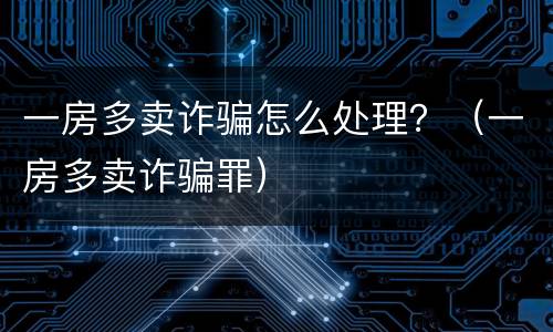 一房多卖诈骗怎么处理？（一房多卖诈骗罪）