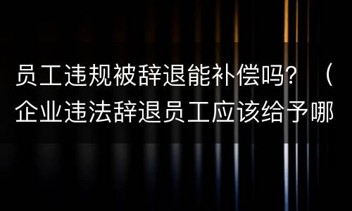 员工违规被辞退能补偿吗？（企业违法辞退员工应该给予哪些补偿）