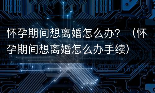 怀孕期间想离婚怎么办？（怀孕期间想离婚怎么办手续）