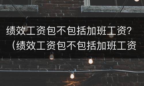 绩效工资包不包括加班工资？（绩效工资包不包括加班工资和加班费）