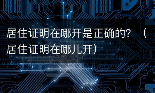 居住证明在哪开是正确的？（居住证明在哪儿开）