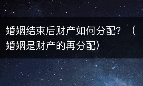 婚姻结束后财产如何分配？（婚姻是财产的再分配）