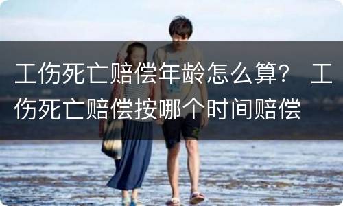 工伤死亡赔偿年龄怎么算？ 工伤死亡赔偿按哪个时间赔偿