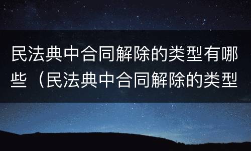 民法典中合同解除的类型有哪些（民法典中合同解除的类型有哪些条款）