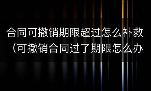 合同可撤销期限超过怎么补救（可撤销合同过了期限怎么办）