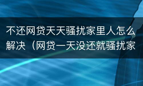 不还网贷天天骚扰家里人怎么解决（网贷一天没还就骚扰家里人）