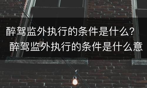 醉驾监外执行的条件是什么？ 醉驾监外执行的条件是什么意思