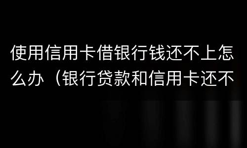 使用信用卡借银行钱还不上怎么办（银行贷款和信用卡还不上怎么办）