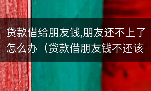 贷款借给朋友钱,朋友还不上了怎么办（贷款借朋友钱不还该怎么办）
