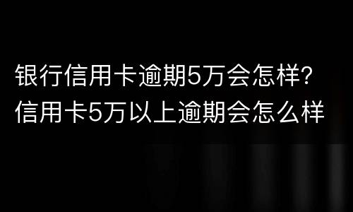 银行信用卡逾期5万会怎样？ 信用卡5万以上逾期会怎么样
