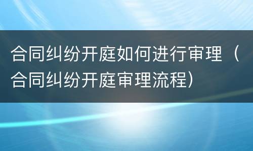 合同纠纷开庭如何进行审理（合同纠纷开庭审理流程）