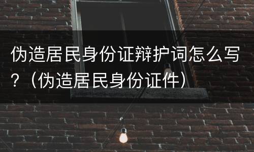 伪造居民身份证辩护词怎么写?（伪造居民身份证件）
