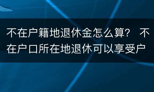 不在户籍地退休金怎么算？ 不在户口所在地退休可以享受户口所在地待遇