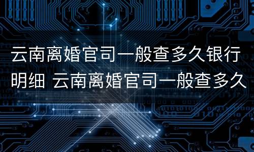 云南离婚官司一般查多久银行明细 云南离婚官司一般查多久银行明细呢