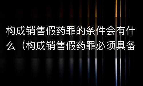 构成销售假药罪的条件会有什么（构成销售假药罪必须具备的条件）
