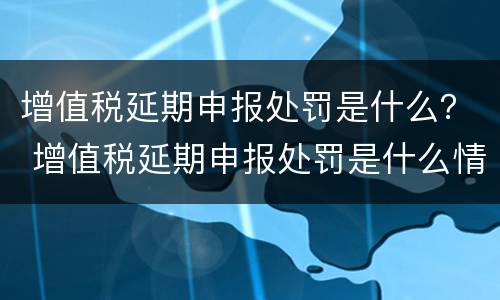 增值税延期申报处罚是什么？ 增值税延期申报处罚是什么情况