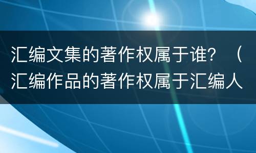 汇编文集的著作权属于谁？（汇编作品的著作权属于汇编人）