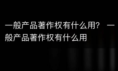一般产品著作权有什么用？ 一般产品著作权有什么用