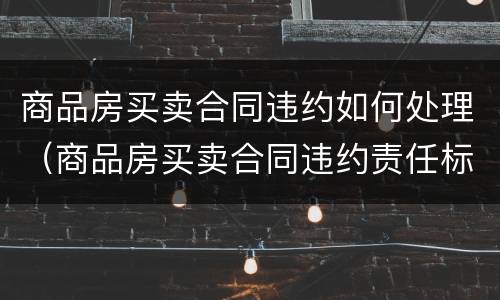 商品房买卖合同违约如何处理（商品房买卖合同违约责任标准）