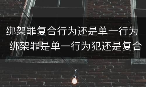 绑架罪复合行为还是单一行为 绑架罪是单一行为犯还是复合行为犯