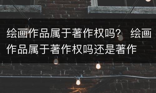 绘画作品属于著作权吗？ 绘画作品属于著作权吗还是著作