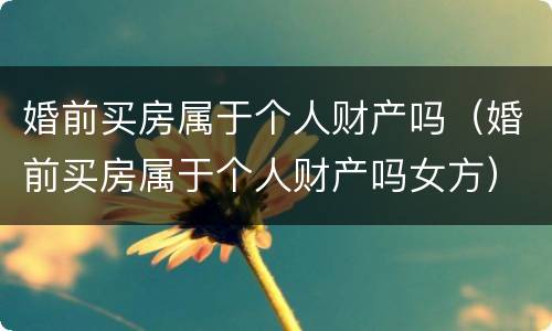 婚前买房属于个人财产吗（婚前买房属于个人财产吗女方）