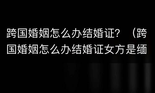 跨国婚姻怎么办结婚证？（跨国婚姻怎么办结婚证女方是缅甸）