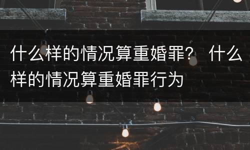 什么样的情况算重婚罪？ 什么样的情况算重婚罪行为