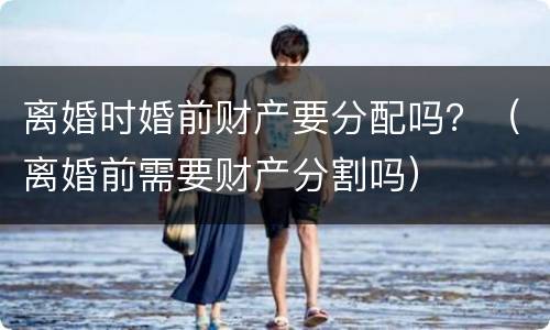 离婚时婚前财产要分配吗？（离婚前需要财产分割吗）