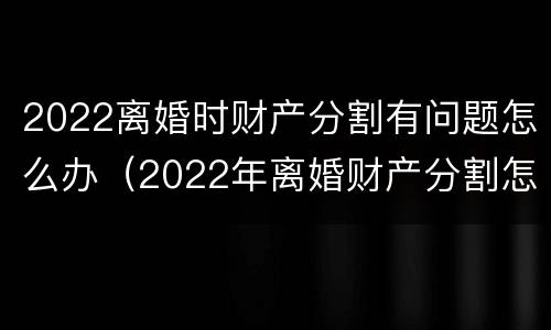 2022离婚时财产分割有问题怎么办（2022年离婚财产分割怎么分割）
