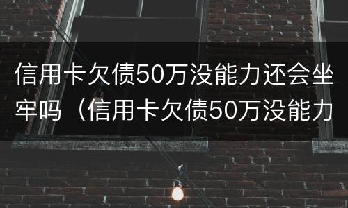 信用卡欠债50万没能力还会坐牢吗（信用卡欠债50万没能力还会坐牢吗知乎）