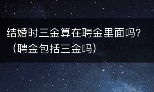 结婚时三金算在聘金里面吗？（聘金包括三金吗）