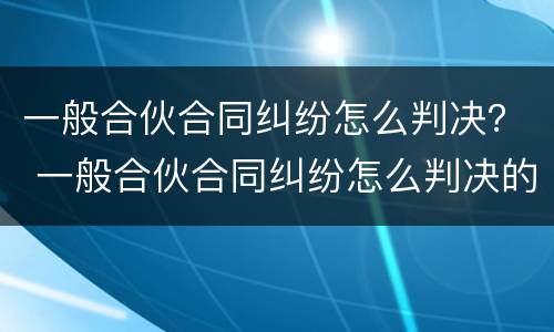 一般合伙合同纠纷怎么判决？ 一般合伙合同纠纷怎么判决的