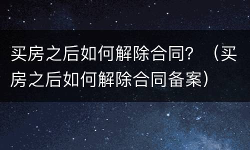 买房之后如何解除合同？（买房之后如何解除合同备案）
