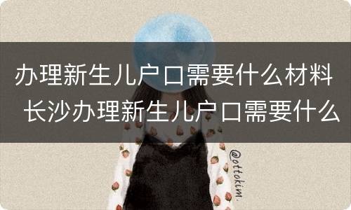 办理新生儿户口需要什么材料 长沙办理新生儿户口需要什么材料