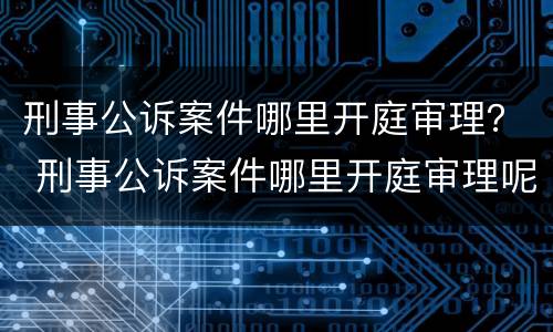 刑事公诉案件哪里开庭审理？ 刑事公诉案件哪里开庭审理呢