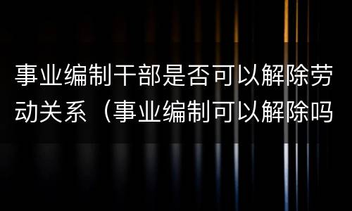 事业编制干部是否可以解除劳动关系（事业编制可以解除吗）