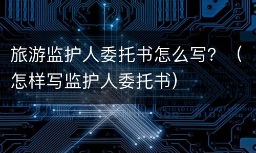 旅游监护人委托书怎么写？（怎样写监护人委托书）