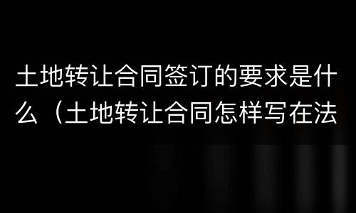 土地转让合同签订的要求是什么（土地转让合同怎样写在法律生效）